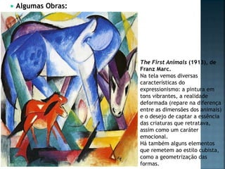  Algumas Obras:
The First Animals (1913), de
Franz Marc.
Na tela vemos diversas
características do
expressionismo: a pintura em
tons vibrantes, a realidade
deformada (repare na diferença
entre as dimensões dos animais)
e o desejo de captar a essência
das criaturas que retratava,
assim como um caráter
emocional.
Há também alguns elementos
que remetem ao estilo cubista,
como a geometrização das
formas.
 