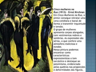 Cinco mulheres na
Rua (1913) - Ernst Kirchner.
Em Cinco Mulheres na Rua, o
pintor consegue retratar uma
cena cotidiana e banal de
forma a transmitir inquietude
e tensão.
O grupo de mulheres
apresenta corpos alongados,
com vestimentas nobres e
sombrias. As expressões são
sérias, o que confere uma
atmosfera maliciosa e
esnobe.
Nessa pintura podemos
encontrar como
características
expressionistas o tom
sarcástico e destaque ao
pessimismo, evidenciado
pelas quebras nas proporções
e deformidades das figuras.
 