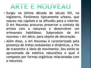  Surgiu na última década do século XIX, na
Inglaterra. Fenômeno tipicamente urbano, que
nasceu nas capitais e se difundiu para o interior.
O Art Nouveau procurou preservar o contato do
artista com a natureza e desenvolver um
artesanato habilidoso. Subproduto da Art
nouveau = Art déco: para objeto de decoração.
 Além disso, a Art Nouveau é caracterizada pela
presença de linhas ondulantes e dinâmicas, a fim
de transmitir a ideia de movimento. Seu estilo se
aproximada da estética naturalista o qual é
composto por formas orgânicas relacionadas com
a natureza.
 