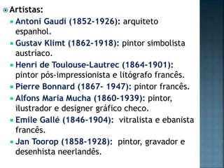  Artistas:
 Antoni Gaudí (1852-1926): arquiteto
espanhol.
 Gustav Klimt (1862-1918): pintor simbolista
austríaco.
 Henri de Toulouse-Lautrec (1864-1901):
pintor pós-impressionista e litógrafo francês.
 Pierre Bonnard (1867- 1947): pintor francês.
 Alfons Maria Mucha (1860-1939): pintor,
ilustrador e designer gráfico checo.
 Emile Gallé (1846-1904): vitralista e ebanista
francês.
 Jan Toorop (1858-1928): pintor, gravador e
desenhista neerlandês.
 