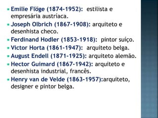  Emilie Flöge (1874-1952): estilista e
empresária austríaca.
 Joseph Olbrich (1867-1908): arquiteto e
desenhista checo.
 Ferdinand Hodler (1853-1918): pintor suíço.
 Victor Horta (1861-1947): arquiteto belga.
 August Endell (1871-1925): arquiteto alemão.
 Hector Guimard (1867-1942): arquiteto e
desenhista industrial, francês.
 Henry van de Velde (1863-1957):arquiteto,
designer e pintor belga.
 