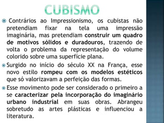  Contrários ao Impressionismo, os cubistas não
pretendiam fixar na tela uma impressão
imaginária, mas pretendiam construir um quadro
de motivos sólidos e duradouros, trazendo de
volta o problema da representação do volume
colorido sobre uma superfície plana.
 Surgido no início do século XX na França, esse
novo estilo rompeu com os modelos estéticos
que só valorizavam a perfeição das formas.
 Esse movimento pode ser considerado o primeiro a
se caracterizar pela incorporação do imaginário
urbano industrial em suas obras. Abrangeu
sobretudo as artes plásticas e influenciou a
literatura.
 