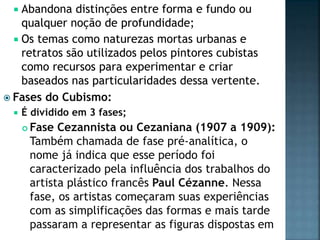  Abandona distinções entre forma e fundo ou
qualquer noção de profundidade;
 Os temas como naturezas mortas urbanas e
retratos são utilizados pelos pintores cubistas
como recursos para experimentar e criar
baseados nas particularidades dessa vertente.
 Fases do Cubismo:
 É dividido em 3 fases;
 Fase Cezannista ou Cezaniana (1907 a 1909):
Também chamada de fase pré-analítica, o
nome já indica que esse período foi
caracterizado pela influência dos trabalhos do
artista plástico francês Paul Cézanne. Nessa
fase, os artistas começaram suas experiências
com as simplificações das formas e mais tarde
passaram a representar as figuras dispostas em
 