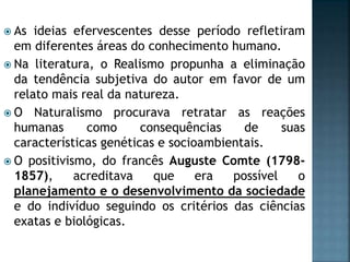 As ideias efervescentes desse período refletiram
em diferentes áreas do conhecimento humano.
 Na literatura, o Realismo propunha a eliminação
da tendência subjetiva do autor em favor de um
relato mais real da natureza.
 O Naturalismo procurava retratar as reações
humanas como consequências de suas
características genéticas e socioambientais.
 O positivismo, do francês Auguste Comte (1798-
1857), acreditava que era possível o
planejamento e o desenvolvimento da sociedade
e do indivíduo seguindo os critérios das ciências
exatas e biológicas.
 