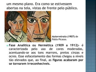 Autorretrato (1907) de
Pablo Picasso.
um mesmo plano. Era como se estivessem
abertas na tela, vistas de frente pelo público.
 Fase Analítica ou Hermética (1909 a 1912)- é
caracterizada pelo uso de cores moderadas,
acentuando-se aos tons marrons, pretos cinzas e
ocres. Esse esfacelamento das formas chegou a níveis
tão elevados que, ao final, as figuras acabaram por
se tornarem irreconhecíveis.
 