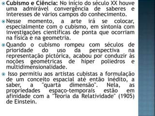  Cubismo e Ciência: No início do século XX houve
uma admirável convergência de saberes e
interesses de vários campos do conhecimento.
 Nesse momento, a arte irá se colocar,
especialmente com o cubismo, em sintonia com
investigações científicas de ponta que ocorriam
na física e na geometria.
 Quando o cubismo rompeu com séculos de
prioridade do uso da perspectiva na
representação pictórica, acabou por conduzir às
noções geométricas de hiper poliedros e
multidimensionalidade.
 Isso permitiu aos artistas cubistas a formulação
de um conceito espacial até então inédito, a
saber, a "quarta dimensão". Nela, as
propriedades espaço-temporais estão em
afinidade com a "Teoria da Relatividade" (1905)
de Einstein.
 