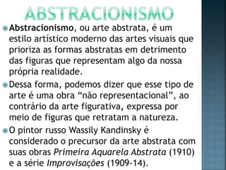 Abstracionismo, ou arte abstrata, é um
estilo artístico moderno das artes visuais que
prioriza as formas abstratas em detrimento
das figuras que representam algo da nossa
própria realidade.
Dessa forma, podemos dizer que esse tipo de
arte é uma obra “não representacional”, ao
contrário da arte figurativa, expressa por
meio de figuras que retratam a natureza.
O pintor russo Wassily Kandinsky é
considerado o precursor da arte abstrata com
suas obras Primeira Aquarela Abstrata (1910)
e a série Improvisações (1909-14).
 