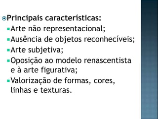 Principais características:
Arte não representacional;
Ausência de objetos reconhecíveis;
Arte subjetiva;
Oposição ao modelo renascentista
e à arte figurativa;
Valorização de formas, cores,
linhas e texturas.
 