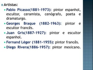  Artistas:
 Pablo Picasso(1881-1973): pintor espanhol,
escultor, ceramista, cenógrafo, poeta e
dramaturgo.
 Georges Braque (1882-1963): pintor e
escultor francês.
 Juan Gris(1887-1927): pintor e escultor
espanhol.
 Fernand Léger (1881-1955): pintor francês.
 Diego Rivera(1886-1957): pintor mexicano.
 