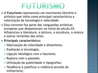  O Futurismo representou um movimento literário e
artístico que tinha como principal característica a
valorização da tecnologia e velocidade.
 Essa corrente faz parte das vanguardas artísticas
europeias que despontaram no início do século XX.
Influenciou a literatura, a pintura, a escultura, a música
e outras vertentes das artes.
 Principais características:
 Valorização da velocidade e dinamismo;
 Exaltação à tecnologia;
 Ligação ideológica com o fascismo;
 Ruptura com o passado;
 Utilização da publicidade e tipografias;
 Tendência à justificar a violência através do
militarismo;
 
