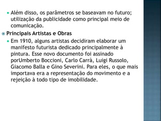  Além disso, os parâmetros se baseavam no futuro;
utilização da publicidade como principal meio de
comunicação.
 Principais Artistas e Obras
 Em 1910, alguns artistas decidiram elaborar um
manifesto futurista dedicado principalmente à
pintura. Esse novo documento foi assinado
porUmberto Boccioni, Carlo Carrà, Luigi Russolo,
Giacomo Balla e Gino Severini. Para eles, o que mais
importava era a representação do movimento e a
rejeição à todo tipo de imobilidade.
 
