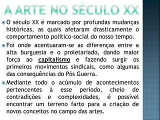  O século XX é marcado por profundas mudanças
históricas, as quais afetaram drasticamente o
comportamento político-social do nosso tempo.
 Foi onde acentuaram-se as diferenças entre a
alta burguesia e o proletariado, dando maior
força ao capitalismo e fazendo surgir os
primeiros movimentos sindicais, como algumas
das consequências do Pós Guerra.
 Mediante todo o acúmulo de acontecimentos
pertencentes à esse período, cheio de
contradições e complexidades, é possível
encontrar um terreno farto para a criação de
novos conceitos no campo das artes.
 