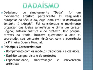  Dadaísmo, ou simplesmente “Dadá”, foi um
movimento artístico pertencente às vanguardas
europeias do século XX, cujo lema era: "a destruição
também é criação". Foi considerado o movimento
propulsor das ideias surrealistas e tinha um caráter
ilógico, anti-racionalista e de protesto. Isso porque,
através da ironia, buscava questionar a arte e,
sobretudo, seu contexto histórico, com a ocorrência
da Primeira Guerra Mundial.
 Principais Características:
 Rompimento com os modelos tradicionais e clássicos;
 Espírito vanguardista e de protesto;
 Espontaneidade, improvisação e irreverência
artística;
 