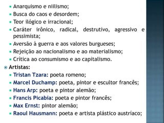 Anarquismo e niilismo;
 Busca do caos e desordem;
 Teor ilógico e irracional;
 Caráter irônico, radical, destrutivo, agressivo e
pessimista;
 Aversão à guerra e aos valores burgueses;
 Rejeição ao nacionalismo e ao materialismo;
 Crítica ao consumismo e ao capitalismo.
 Artístas:
 Tristan Tzara: poeta romeno;
 Marcel Duchamp: poeta, pintor e escultor francês;
 Hans Arp: poeta e pintor alemão;
 Francis Picabia: poeta e pintor francês;
 Max Ernst: pintor alemão;
 Raoul Hausmann: poeta e artista plástico austríaco;
 