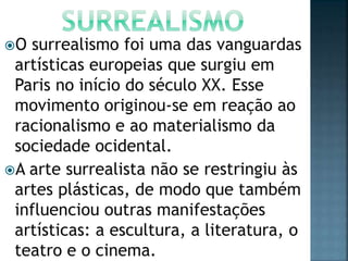 O surrealismo foi uma das vanguardas
artísticas europeias que surgiu em
Paris no início do século XX. Esse
movimento originou-se em reação ao
racionalismo e ao materialismo da
sociedade ocidental.
A arte surrealista não se restringiu às
artes plásticas, de modo que também
influenciou outras manifestações
artísticas: a escultura, a literatura, o
teatro e o cinema.
 