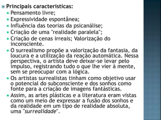  Principais características:
 Pensamento livre;
 Expressividade espontânea;
 Influência das teorias da psicanálise;
 Criação de uma "realidade paralela";
 Criação de cenas irreais; Valorização do
inconsciente.
 O surrealismo propõe a valorização da fantasia, da
loucura e a utilização da reação automática. Nessa
perspectiva, o artista deve deixar-se levar pelo
impulso, registrando tudo o que lhe vier à mente,
sem se preocupar com a lógica.
 Os artistas surrealistas tinham como objetivo usar
o potencial do subconsciente e dos sonhos como
fonte para a criação de imagens fantásticas.
 Assim, as artes plásticas e a literatura eram vistas
como um meio de expressar a fusão dos sonhos e
da realidade em um tipo de realidade absoluta,
uma "surrealidade".
 