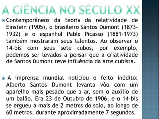  Contemporâneos da teoria da relatividade de
Einstein (1905), o brasileiro Santos Dumont (1873-
1932) e o espanhol Pablo Picasso (1881-1973)
também mostraram seus talentos. Ao observar o
14-bis com seus sete cubos, por exemplo,
podemos ser levados a pensar que a criatividade
de Santos Dumont teve influência da arte cubista.
 A imprensa mundial noticiou o feito inédito:
Alberto Santos Dumont levanta vôo com um
aparelho mais pesado que o ar, sem o auxílio de
um balão. Era 23 de Outubro de 1906, e o 14-bis
se ergueu a mais de 2 metros do solo, ao longo de
60 metros, durante aproximadamente 7 segundos.
 