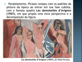  Paralelamente, Picasso rompeu com os padrões da
pintura da época ao entrar em sua fase cubista,
com o famoso quadro Les demoiselles d’Avignon
(1907), em que propôs uma nova perspectiva e a
decomposição da figura.
Les demoiselles d’Avignon (1907), de Pablo Picasso.
 