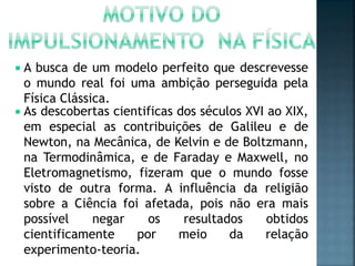  A busca de um modelo perfeito que descrevesse
o mundo real foi uma ambição perseguida pela
Física Clássica.
 As descobertas cientificas dos séculos XVI ao XIX,
em especial as contribuições de Galileu e de
Newton, na Mecânica, de Kelvin e de Boltzmann,
na Termodinâmica, e de Faraday e Maxwell, no
Eletromagnetismo, fizeram que o mundo fosse
visto de outra forma. A influência da religião
sobre a Ciência foi afetada, pois não era mais
possível negar os resultados obtidos
cientificamente por meio da relação
experimento-teoria.
 