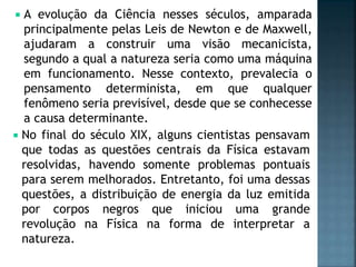  A evolução da Ciência nesses séculos, amparada
principalmente pelas Leis de Newton e de Maxwell,
ajudaram a construir uma visão mecanicista,
segundo a qual a natureza seria como uma máquina
em funcionamento. Nesse contexto, prevalecia o
pensamento determinista, em que qualquer
fenômeno seria previsível, desde que se conhecesse
a causa determinante.
 No final do século XIX, alguns cientistas pensavam
que todas as questões centrais da Física estavam
resolvidas, havendo somente problemas pontuais
para serem melhorados. Entretanto, foi uma dessas
questões, a distribuição de energia da luz emitida
por corpos negros que iniciou uma grande
revolução na Física na forma de interpretar a
natureza.
 