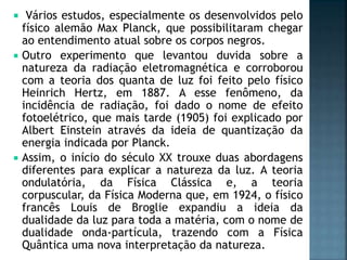  Vários estudos, especialmente os desenvolvidos pelo
físico alemão Max Planck, que possibilitaram chegar
ao entendimento atual sobre os corpos negros.
 Outro experimento que levantou duvida sobre a
natureza da radiação eletromagnética e corroborou
com a teoria dos quanta de luz foi feito pelo físico
Heinrich Hertz, em 1887. A esse fenômeno, da
incidência de radiação, foi dado o nome de efeito
fotoelétrico, que mais tarde (1905) foi explicado por
Albert Einstein através da ideia de quantização da
energia indicada por Planck.
 Assim, o início do século XX trouxe duas abordagens
diferentes para explicar a natureza da luz. A teoria
ondulatória, da Física Clássica e, a teoria
corpuscular, da Física Moderna que, em 1924, o físico
francês Louis de Broglie expandiu a ideia da
dualidade da luz para toda a matéria, com o nome de
dualidade onda-partícula, trazendo com a Física
Quântica uma nova interpretação da natureza.
 