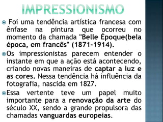  Foi uma tendência artística francesa com
ênfase na pintura que ocorreu no
momento da chamada "Belle Époque(bela
época, em francês" (1871-1914).
Os impressionistas parecem entender o
instante em que a ação está acontecendo,
criando novas maneiras de captar a luz e
as cores. Nessa tendência há influência da
fotografia, nascida em 1827.
Essa vertente teve um papel muito
importante para a renovação da arte do
século XX, sendo a grande propulsora das
chamadas vanguardas europeias.
 