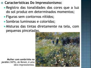  Características Do Impressionismo:
 Registro das tonalidades das cores que a luz
do sol produz em determinados momentos;
 Figuras sem contornos nítidos;
 Sombras luminosas e coloridas;
 Misturas das tintas diretamente na tela, com
pequenas pinceladas.
Mulher com sombrinha no
jardim (1875), de Renoir, é uma
obra impressionista.
 