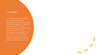 O FAUVISMO
O Fauvismo (ou Fovismo) foi
um movimento artístico
heterogêneo associado à pintura
e teve sua origem na França no
início do século XX. Essa
tendência foi desenvolvida entre
os anos de 1905 e 1907.
A principal característica desse
movimento foi a utilização da
cor pura, sem misturas, de
modo a delimitar, dar volume,
relevo e perspectiva às obras.
 