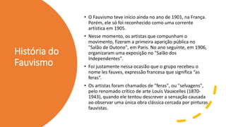 História do
Fauvismo
• O Fauvismo teve início ainda no ano de 1901, na França.
Porém, ele só foi reconhecido como uma corrente
artística em 1905.
• Nesse momento, os artistas que compunham o
movimento, fizeram a primeira aparição pública no
"Salão de Outono", em Paris. No ano seguinte, em 1906,
organizaram uma exposição no "Salão dos
Independentes".
• Foi justamente nessa ocasião que o grupo recebeu o
nome les fauves, expressão francesa que significa “as
feras”.
• Os artistas foram chamados de "feras", ou "selvagens",
pelo renomado crítico de arte Louis Vauxcelles (1870-
1943), quando ele tentou descrever a sensação causada
ao observar uma única obra clássica cercada por pinturas
fauvistas.
 