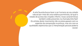 A arte fauvista busca levar o ser humano ao seu estado
natural por meio de uma estética primitivista, tal qual o
estado de pureza das criações infantis. Essas características
também estão presentes na chamada Arte Naif.
Os artistas deste movimento não se preocupavam com os
aspectos da composição na pintura, mas sim com as
qualidades expressivas que a interpretação pessoal poderia
causar.
 