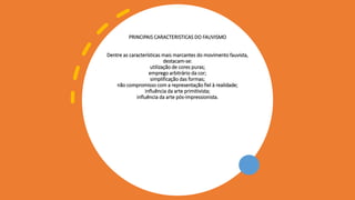 PRINCIPAIS CARACTERISTICAS DO FAUVISMO
Dentre as características mais marcantes do movimento fauvista,
destacam-se:
utilização de cores puras;
emprego arbitrário da cor;
simplificação das formas;
não compromisso com a representação fiel à realidade;
influência da arte primitivista;
influência da arte pós-impressionista.
 