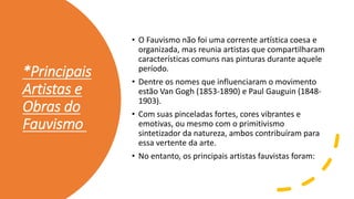 *Principais
Artistas e
Obras do
Fauvismo
• O Fauvismo não foi uma corrente artística coesa e
organizada, mas reunia artistas que compartilharam
características comuns nas pinturas durante aquele
período.
• Dentre os nomes que influenciaram o movimento
estão Van Gogh (1853-1890) e Paul Gauguin (1848-
1903).
• Com suas pinceladas fortes, cores vibrantes e
emotivas, ou mesmo com o primitivismo
sintetizador da natureza, ambos contribuíram para
essa vertente da arte.
• No entanto, os principais artistas fauvistas foram:
 