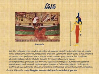 ÍSISÍsis alada Ísis Foi cultuada como modelo da mãe e da esposa, protetora da natureza e da magia. Era a amiga dos escravos,pescadores, artesãos, oprimidos, assim como a que escutava as preces dos opulentos, das donzelas, aristocratas e governantes. Ísis é a deusa da maternidade e da fertilidade, também foi conhecida como a deusa da simplicidade, protetora dos mortos e deusa das crianças. Os primeiros registros escritos acerca de sua adoração surgem durante a V dinastia egípcia. Ao longo da história da sua adoração ela não se manteve centralizada em nenhum ponto específico. Fontes: Wikipédia e http://magiadooriente.vilabol.uol.com.br/mitologia.htm