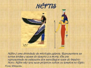 NÉFTISNéftis é uma divindade da mitologia egípcia. Representava as terras áridas e secas do deserto e a morte. Ela era representada na cabeceira dos sarcófagos reais do Império Novo. Néftis não teve seus próprios cultos ou templos no Egito.Fonte: Wikipédia.