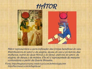 HÁTORHátor representava a personificação das forças benéficas do céu. Distribuidora do amor e da alegria, deusa do céu e protetora das mulheres, nutriz do deus Hórus e do faraó, patrona do amor, da alegria, da dança e da música. Ela só é representada de maneira contundente a partir da Quarta Dinastia.Fonte: http://magiadooriente.vilabol.uol.com.br/mitologia.htmhttp://taronanet.com.br/tag/deus/.