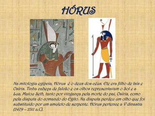 HÓRUS	Na mitologia egípcia, Hórus  é o deus dos céus. Ele era filho de Isís e Osíris. Tinha cabeça de falcão e os olhos representavam o Sol e a Lua. Matou Seth, tanto por vingança pela morte do pai, Osíris, como pela disputa do comando do Egito. Na disputa perdeu um olho que foi substituido por um amuleto de serpente. Hórus pertence a V dinastia(2479 – 2311 a.C).