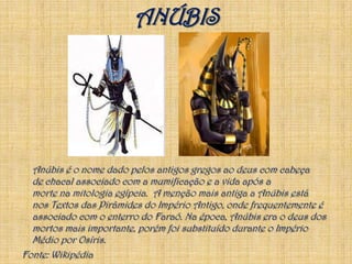 Anúbis é o nome dado pelos antigos gregos ao deus com cabeça de chacal associado com a mumificação e a vida após a morte na mitologia egípcia.  A menção mais antiga a Anúbis está nos Textos das Pirâmides do Império Antigo, onde frequentemente é associado com o enterro do Faraó. Na época, Anúbis era o deus dos mortos mais importante, porém foi substituído durante o Império Médio por Osíris.Fonte: WikipédiaANÚBIS