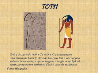 TOTHToth é do período 1458 a.C a 1473 a. C. ele representa uma divindade lunar (o deus da Lua) que tem a seu cargo a sabedoria, a escrita, a aprendizagem, a magia, a medição do tempo, entre outros atributos. Ele é o deus da sabedoriaFonte: Wikipédia