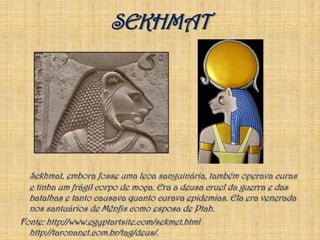 SEKHMATSekhmat, embora fosse uma leoa sanguinária, também operava curas e tinha um frágil corpo de moça. Era a deusa cruel da guerra e das batalhas e tanto causava quanto curava epidemias. Ela era venerada nos santuários de Mênfis como esposa de Ptah.Fonte: http://www.egyptartsite.com/sekmet.html  http://taronanet.com.br/tag/deus/.