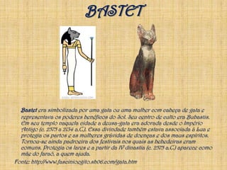 BASTETBastet era simbolizada por uma gata ou uma mulher com cabeça de gata e representava os poderes benéficos do Sol. Seu centro de culto era Bubastis. Em seu templo naquela cidade a deusa-gata era adorada desde o Império Antigo (c. 2575 a 2134 a.C.). Essa divindade também estava associada à Lua e protegia os partos e as mulheres grávidas de doenças e dos maus espíritos. Tornou-se ainda padroeira dos festivais nos quais as bebedeiras eram comuns. Protegia os lares e a partir da IV dinastia (c. 2575 a.C.) aparece como mãe do faraó, a quem ajuda. Fonte: http://www.fascinioegito.sh06.com/gata.htm