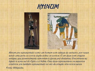 KHNUMKhnum era representado como um homem com cabeça de carneiro, por vezes tendo uma jarra ou coroa dupla sobre os cornos. É um deus com origens antigas, que possivelmente remontam à época pré-dinástica. Encontrava-se ligado à zona sul do Egito e à Núbia. Este deus representava os aspectos criativos, era também representado no ato da criação dos novos seres. Fonte: Wikipédia.