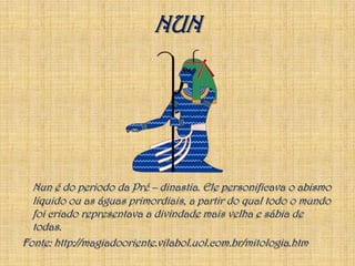 NUNNun é do periodo da Pré – dinastia. Ele personificava o abismo líquido ou as águas primordiais, a partir do qual todo o mundo foi criado representava a divindade mais velha e sábia de todas.Fonte: http://magiadooriente.vilabol.uol.com.br/mitologia.htm