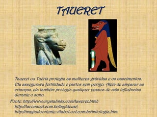 TAUERETTaueret ou Tuéris protegia as mulheres grávidas e os nascimentos. Ela assegurava fertilidade e partos sem perigo. Além de amparar as crianças, ela também protegia qualquer pessoa de más influências durante o sono.Fonte: http://www.crystalinks.com/taweret.html; http://taronanet.com.br/tag/deus/; http://magiadooriente.vilabol.uol.com.br/mitologia.htm.