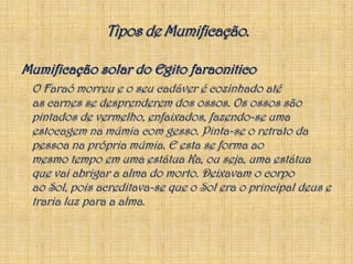 Mumificação solar do Egito faraoniticoO Faraó morreu e o seu cadáver é cozinhado até as carnes se desprenderem dos ossos. Os ossos são pintados de vermelho, enfaixados, fazendo-se uma estocagem na múmia com gesso. Pinta-se o retrato da pessoa na própria múmia. E esta se forma ao mesmo tempo em uma estátua Ka, ou seja, uma estátua que vai abrigar a alma do morto. Deixavam o corpo ao Sol, pois acreditava-se que o Sol era o principal deus e traria luz para a alma.Tipos de Mumificação.