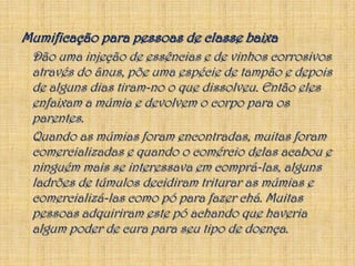 Mumificação para pessoas de classe baixa	Dão uma injeção de essências e de vinhos corrosivos através do ânus, põe uma espécie de tampão e depois de alguns dias tiram-no o que dissolveu. Então eles enfaixam a múmia e devolvem o corpo para os parentes.	Quando as múmias foram encontradas, muitas foram comercializadas e quando o comércio delas acabou e ninguém mais se interessava em comprá-las, alguns ladrões de túmulos decidiram triturar as múmias e comercializá-las como pó para fazer chá. Muitas pessoas adquiriram este pó achando que haveria algum poder de cura para seu tipo de doença.