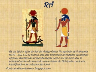 RÁ	Rá ou Ré é o deus do Sol do Antigo Egito. No período da V dinastia (2479 – 2311 a.C) se tornou uma das principais divindades da religião egípcia, identificado primordialmente com o sol do meio-dia. O principal centro de seu culto era a cidade de Heliópolis, onde era identificado com o deus solar local.Fonte: gratisesoterismo. blogspot.com