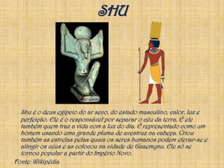 SHUShu é o deus egípcio do ar seco, do estado masculino, calor, luz e perfeição. Ele é o responsável por separar o céu da terra. É ele também quem traz a vida com a luz do dia. É representado como um homem usando uma grande pluma de avestruz na cabeça. Criou também as estrelas pelas quais os seres humanos podem elevar-se e atingir os céus e as colocou na cidade de Gaaemynu. Ele só se tornou popular a partir do Império Novo.Fonte: Wikipédia