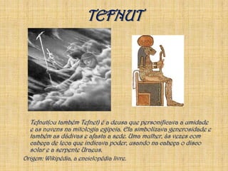 TEFNUTTefnut(ou também Tefnet) é a deusa que personificava a umidade e as nuvens na mitologia egípcia. Ela simbolizava generosidade e também as dádivas e afasta a sede. Uma mulher, às vezes com cabeça de leoa que indicava poder, usando na cabeça o disco solar e a serpente Uraeus.Origem: Wikipédia, a enciclopédia livre. 