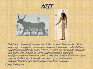NUTNut é uma deusaegípcia representada por uma linda mulher. Com o seu corpo alongado, coberto por estrelas, forma o arco da abóbada celeste que se estende sobre a terra. É como um abraço da deusa do céu sobre Geb, o deus da Terra. Representava o céu e era significativamente invocada como a mãe dos deuses. É muitas vezes representada sob  a forma de uma vaca, por alusão a uma metamorfose por que espontaneamente teria passado.Fonte: Wikipédia