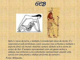 GEBGeb é o deus da terra, e também é considerado deus da morte. É o responsável pela fertilidade e pelo sucesso nas colheitas e também o suporte físico do mundo material, sempre deitado sob a curva do corpo de Nut. É sempre representado com um ganso sobre a cabeça, nas pinturas e era comumente representado usando uma coroa com uma pluma e chifres em forma de carneiro.Fonte: Wikipédia.